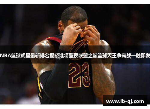 NBA篮球明星最新排名揭晓谁将登顶联盟之巅篮球天王争霸战一触即发